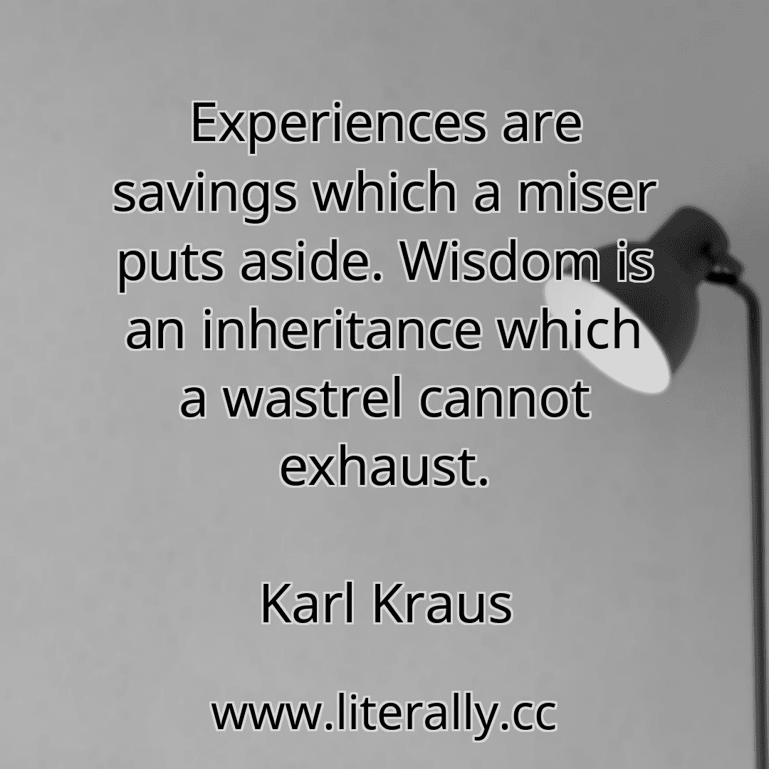 Experiences are savings which a miser puts aside. Wisdom is an inheritance which a wastrel cannot exhaust.
Karl Kraus
