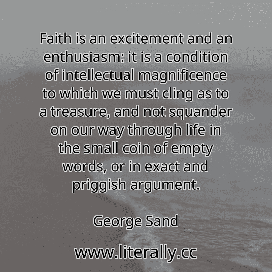 Faith is an excitement and an enthusiasm: it is a condition of intellectual magnificence to which we must cling as to a treasure, and not squander on our way through life in the small coin of empty words, or in exact and priggish argument.
George Sand
