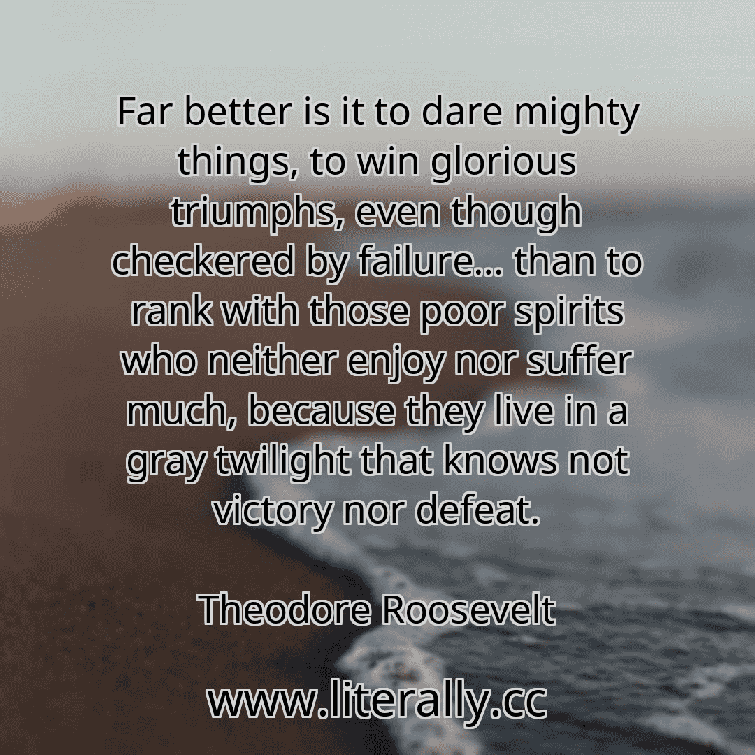 Far better is it to dare mighty things, to win glorious triumphs, even though checkered by failure… than to rank with those poor spirits who neither enjoy nor suffer much, because they live in a gray twilight that knows not victory nor defeat.
Theodore Roosevelt
