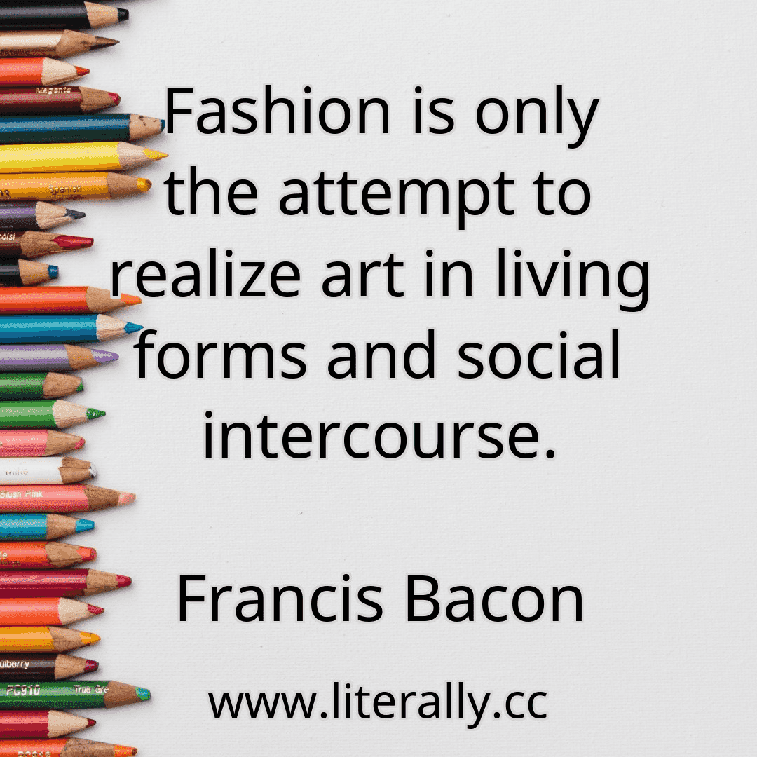 Fashion is only the attempt to realize art in living forms and social intercourse.
Francis Bacon
