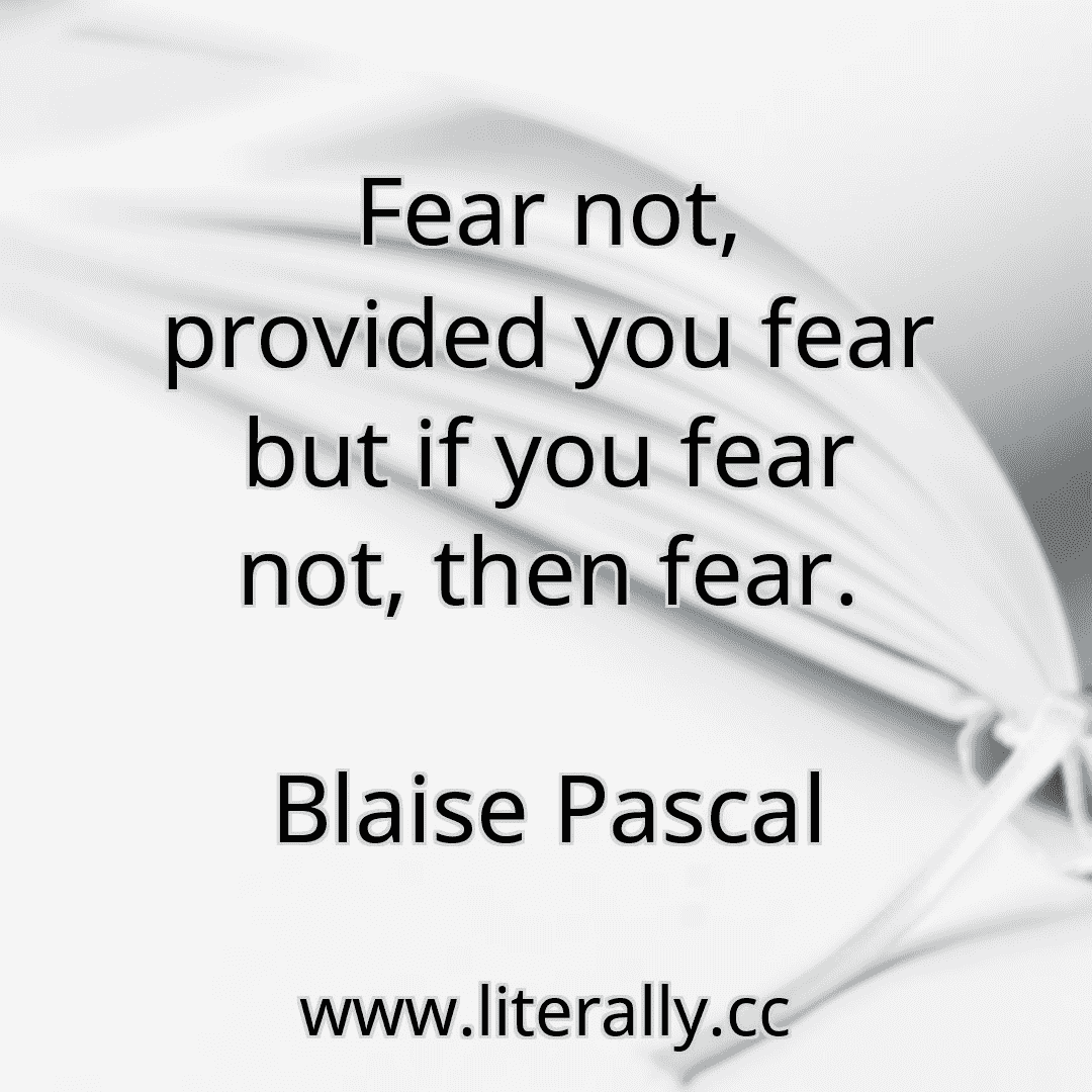 Fear not, provided you fear but if you fear not, then fear.
Blaise Pascal
