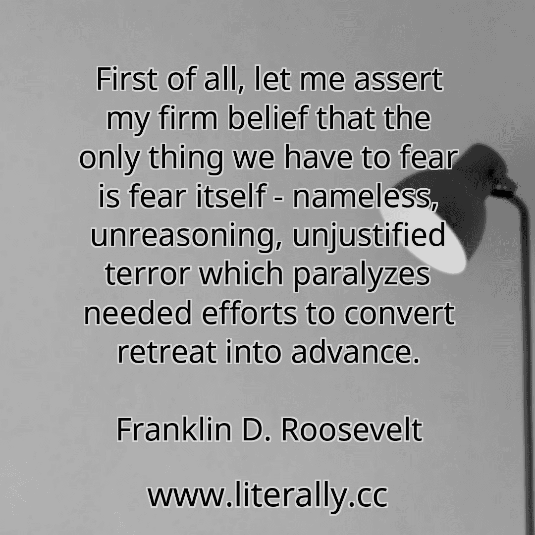 First of all, let me assert my firm belief that the only thing we have to fear is fear itself - nameless, unreasoning, unjustified terror which paralyzes needed efforts to convert retreat into advance.
Franklin D. Roosevelt
