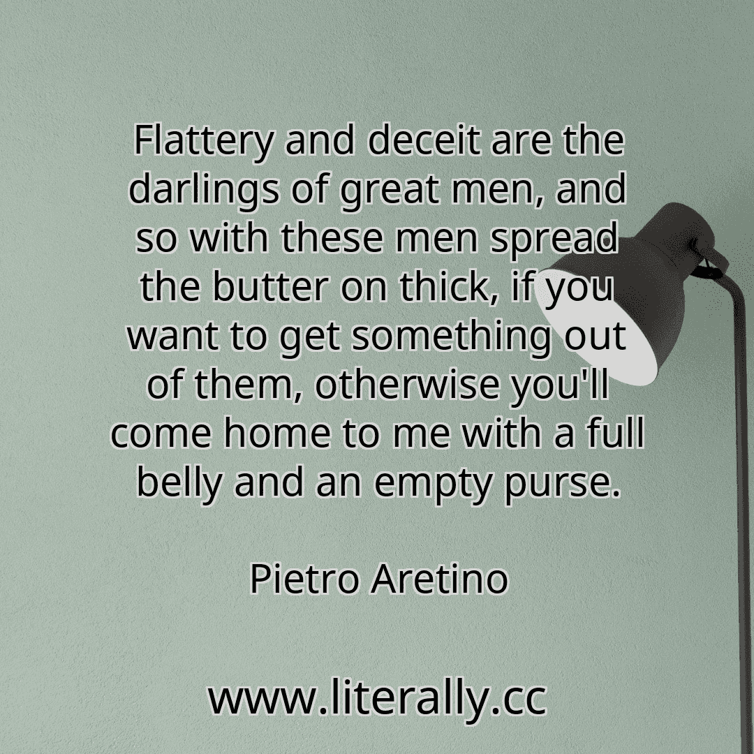 Flattery and deceit are the darlings of great men, and so with these men spread the butter on thick, if you want to get something out of them, otherwise you'll come home to me with a full belly and an empty purse.
Pietro Aretino
