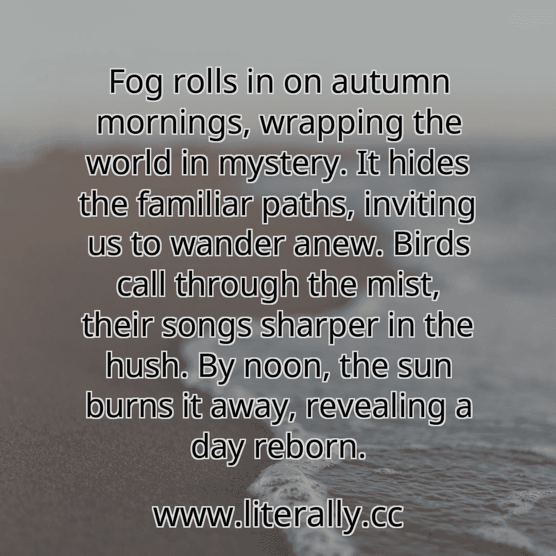 Fog rolls in on autumn mornings, wrapping the world in mystery. It hides the familiar paths, inviting us to wander anew. Birds call through the mist, their songs sharper in the hush. By noon, the sun burns it away, revealing a day reborn.

