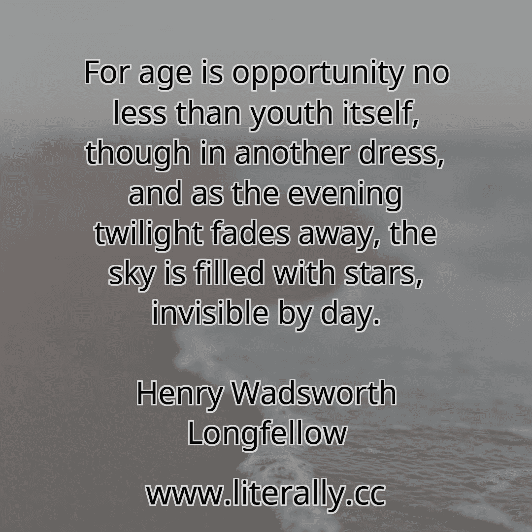 For age is opportunity no less than youth itself, though in another dress, and as the evening twilight fades away, the sky is filled with stars, invisible by day.
Henry Wadsworth Longfellow
