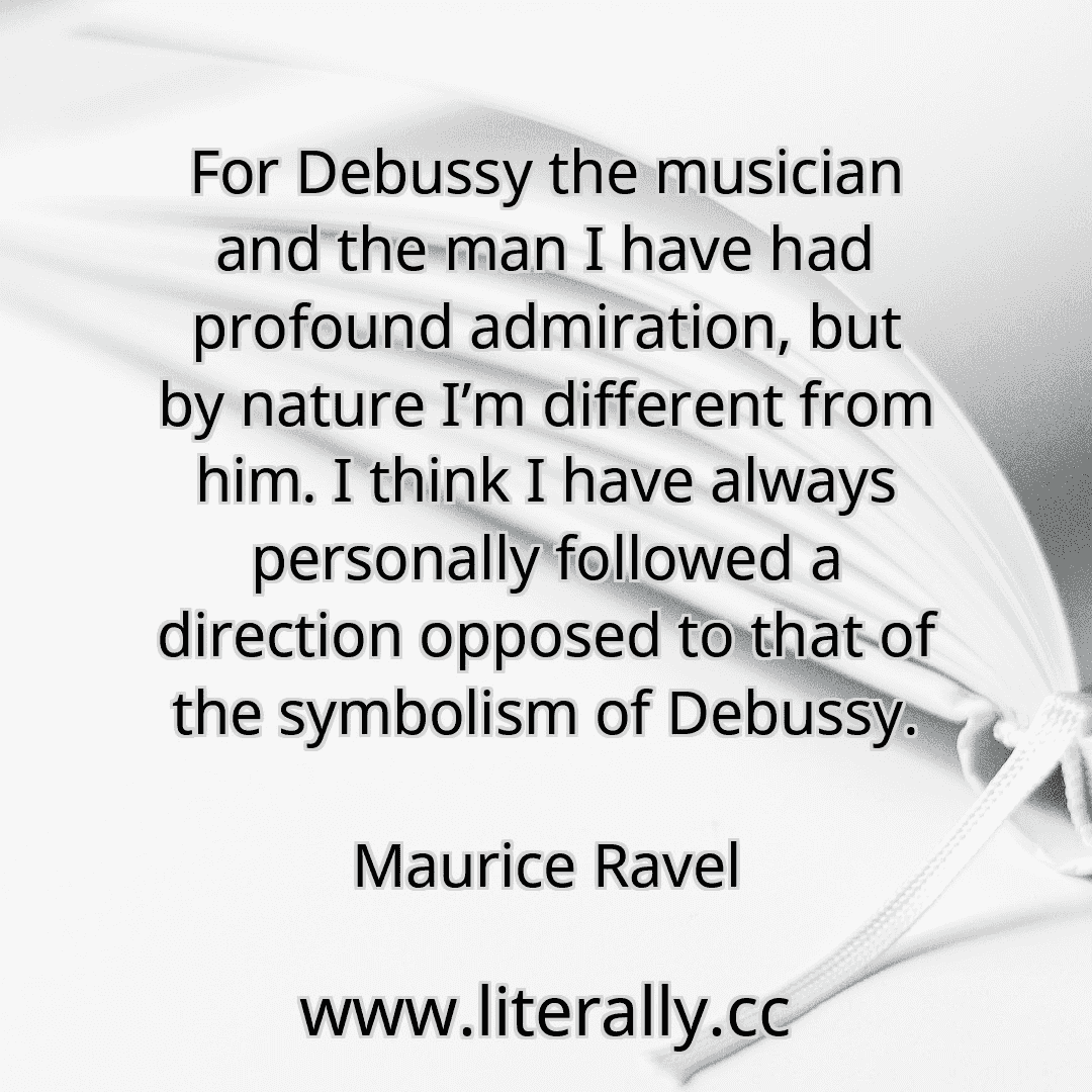 For Debussy the musician and the man I have had profound admiration, but by nature I’m different from him. I think I have always personally followed a direction opposed to that of the symbolism of Debussy.
Maurice Ravel
