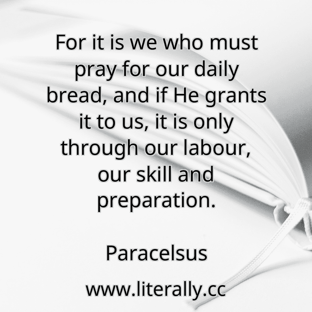 For it is we who must pray for our daily bread, and if He grants it to us, it is only through our labour, our skill and preparation.
Paracelsus
