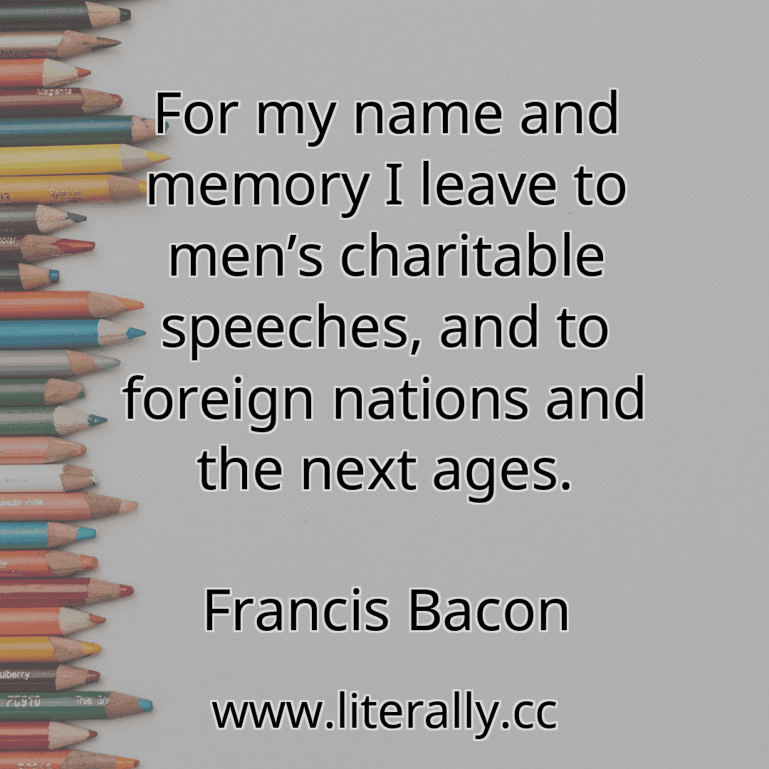 For my name and memory I leave to men’s charitable speeches, and to foreign nations and the next ages.
Francis Bacon

