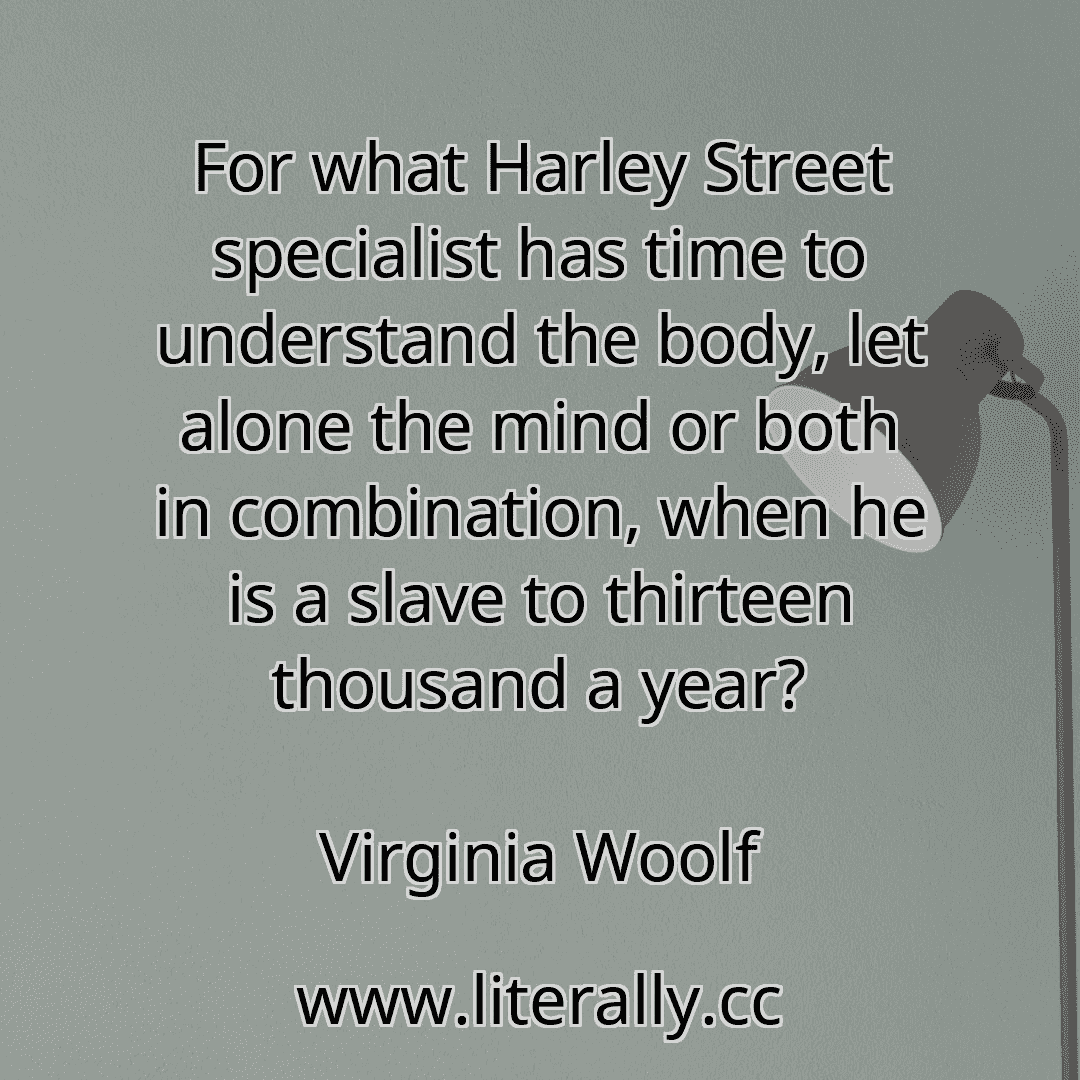 For what Harley Street specialist has time to understand the body, let alone the mind or both in combination, when he is a slave to thirteen thousand a year?
Virginia Woolf
