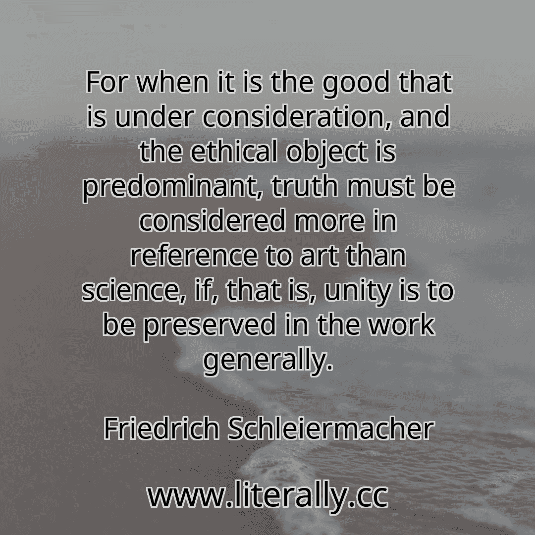 For when it is the good that is under consideration, and the ethical object is predominant, truth must be considered more in reference to art than science, if, that is, unity is to be preserved in the work generally.
Friedrich Schleiermacher

