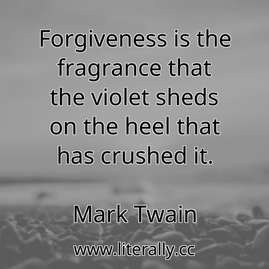 Forgiveness is the fragrance that the violet sheds on the heel that has crushed it.
Mark Twain

