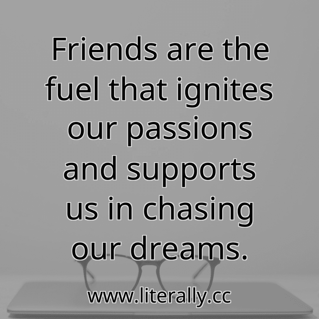 Friends are the fuel that ignites our passions and supports us in chasing our dreams.
