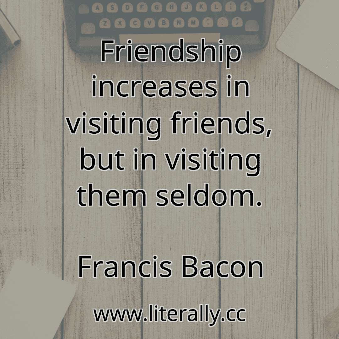 Friendship increases in visiting friends, but in visiting them seldom.
Francis Bacon
