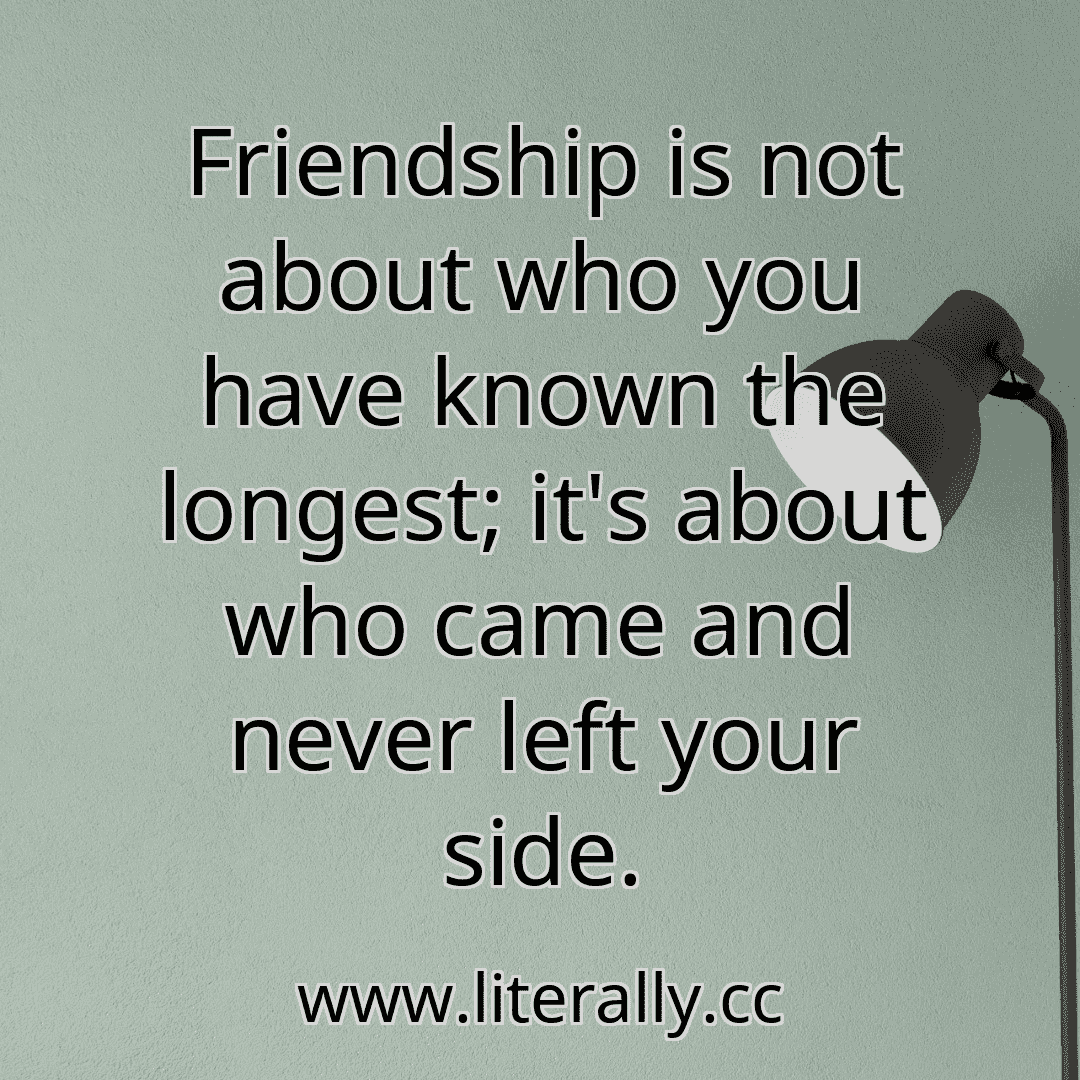 Friendship is not about who you have known the longest; it's about who came and never left your side.
