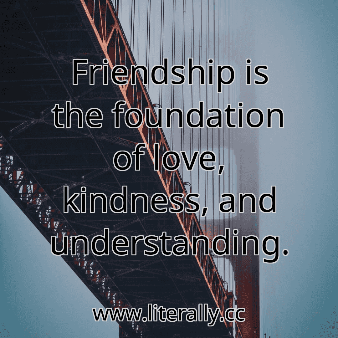 Friendship is the foundation of love, kindness, and understanding.
