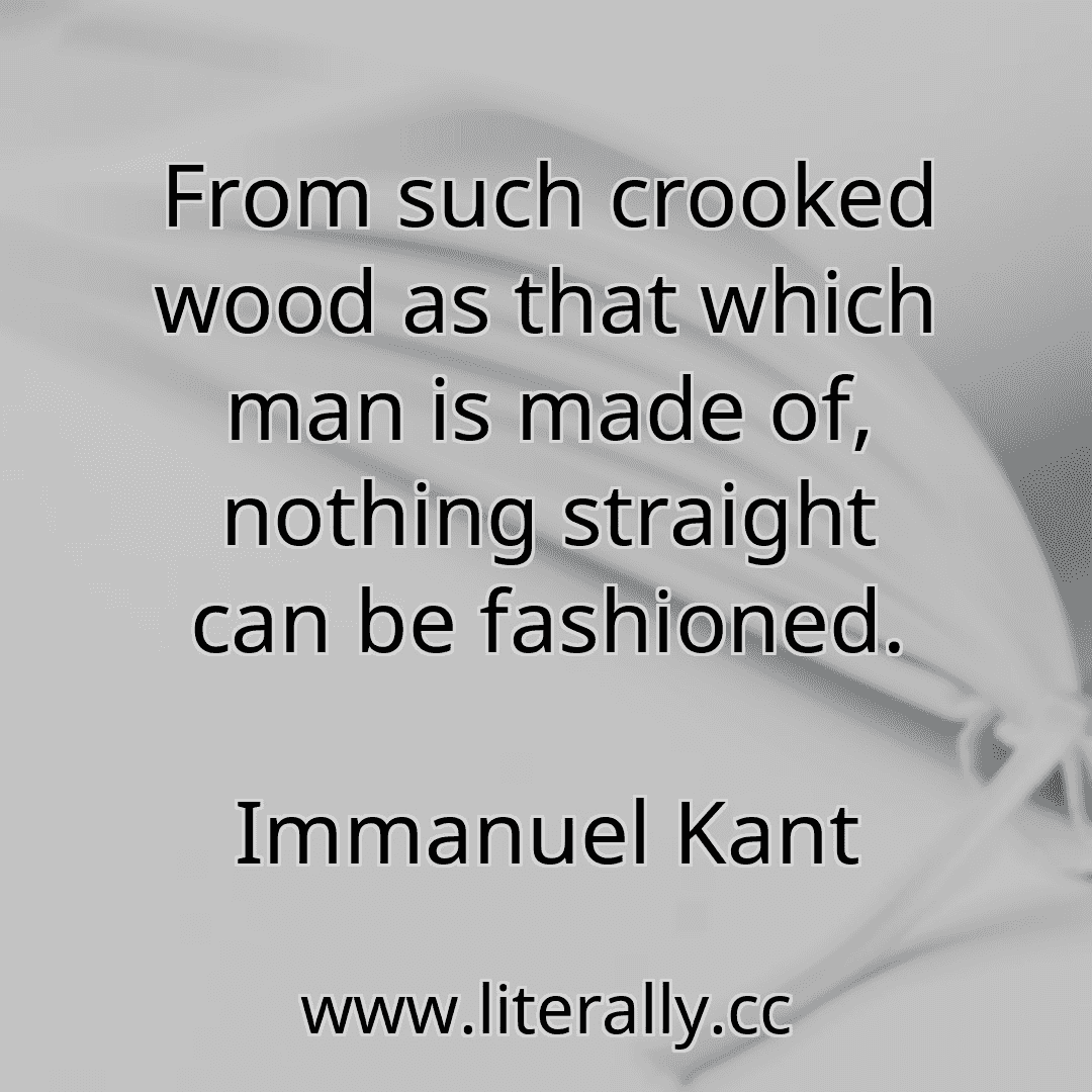 From such crooked wood as that which man is made of, nothing straight can be fashioned.
Immanuel Kant
