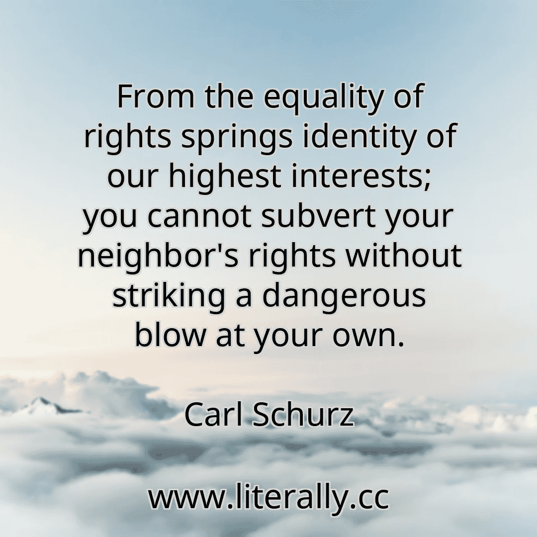 From the equality of rights springs identity of our highest interests; you cannot subvert your neighbor's rights without striking a dangerous blow at your own.
Carl Schurz
