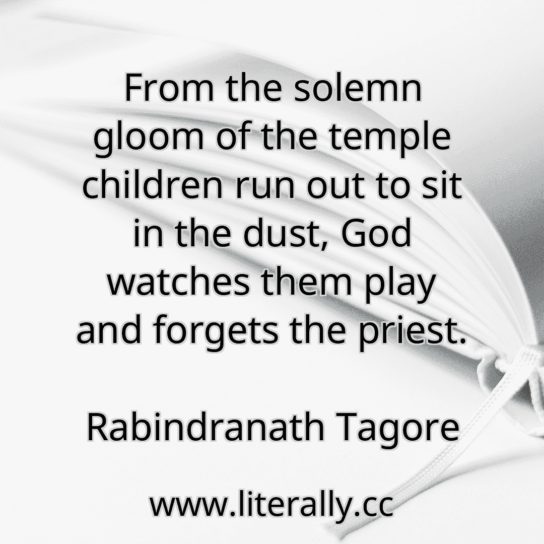 From the solemn gloom of the temple children run out to sit in the dust, God watches them play and forgets the priest.
Rabindranath Tagore
