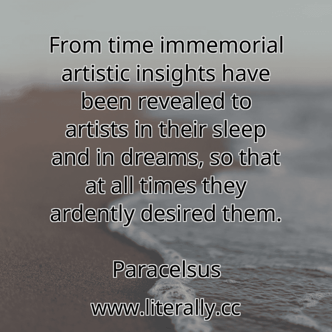 From time immemorial artistic insights have been revealed to artists in their sleep and in dreams, so that at all times they ardently desired them.
Paracelsus
