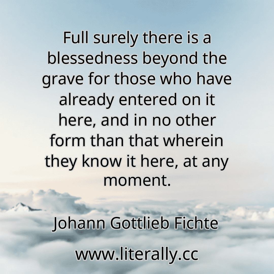 Full surely there is a blessedness beyond the grave for those who have already entered on it here, and in no other form than that wherein they know it here, at any moment.
Johann Gottlieb Fichte
