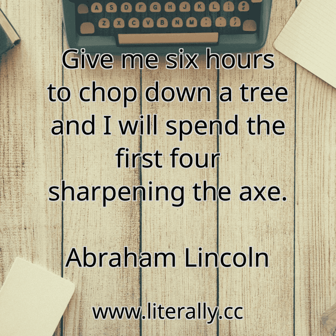 Give me six hours to chop down a tree and I will spend the first four sharpening the axe.
Abraham Lincoln
