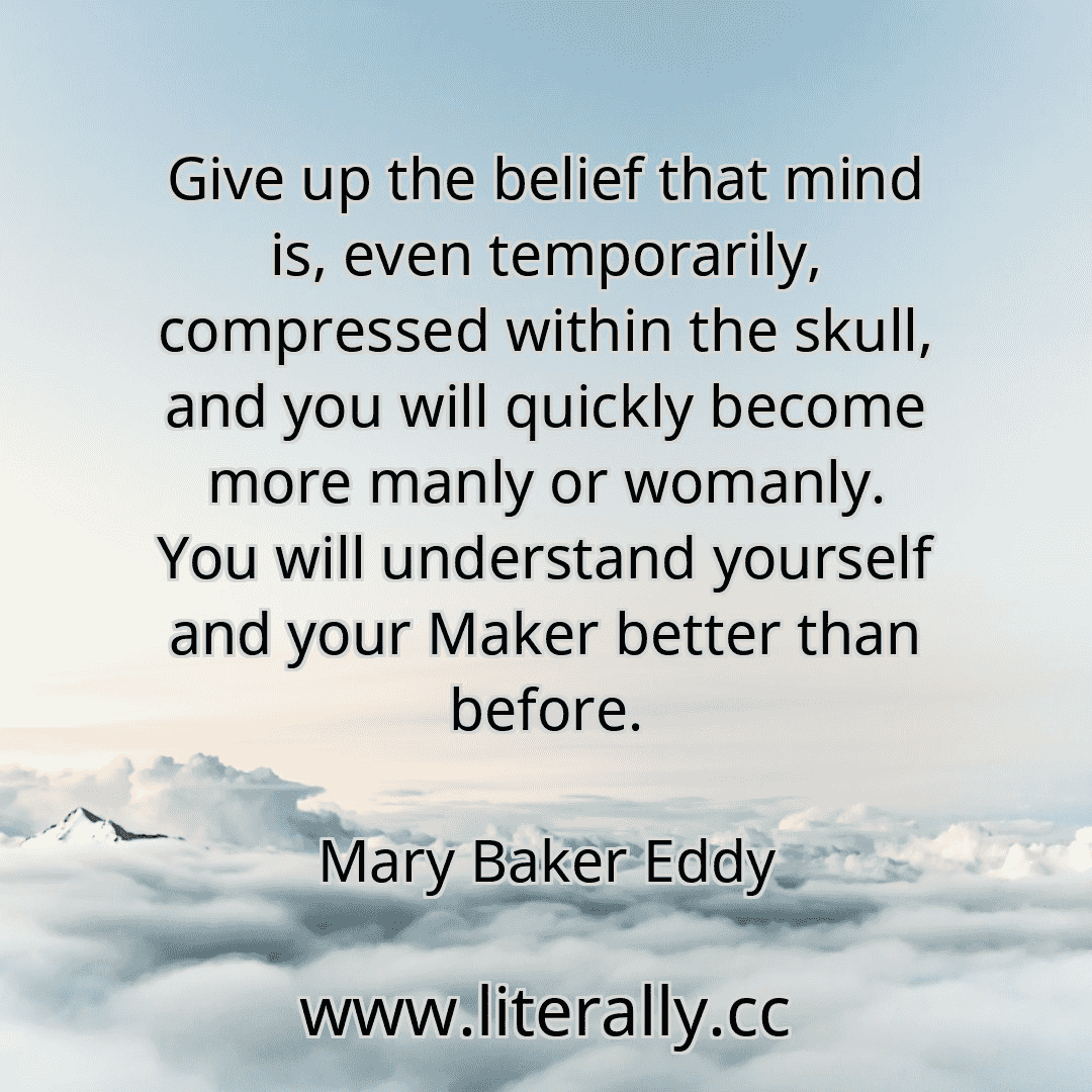Give up the belief that mind is, even temporarily, compressed within the skull, and you will quickly become more manly or womanly. You will understand yourself and your Maker better than before.
Mary Baker Eddy
