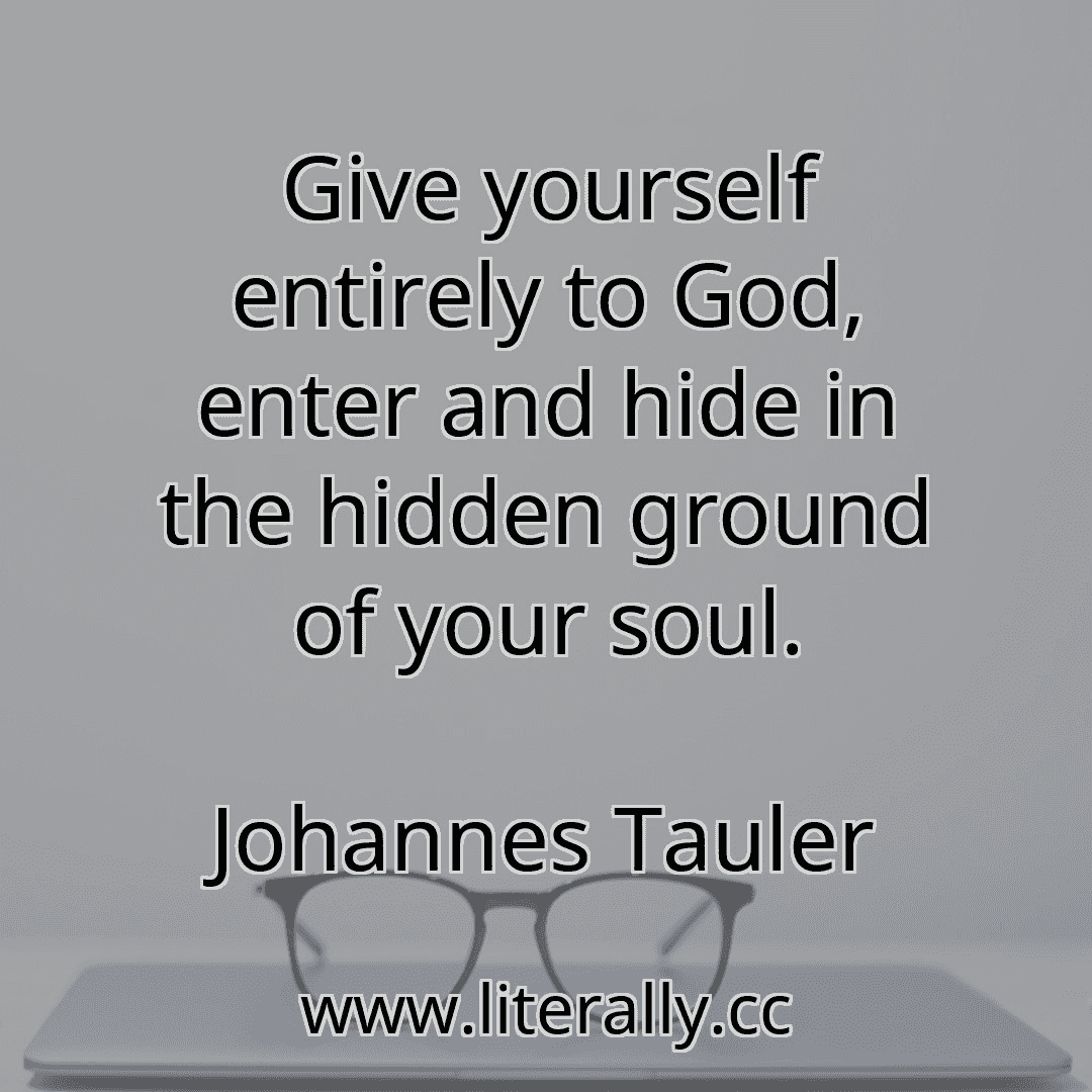 Give yourself entirely to God, enter and hide in the hidden ground of your soul.
Johannes Tauler
