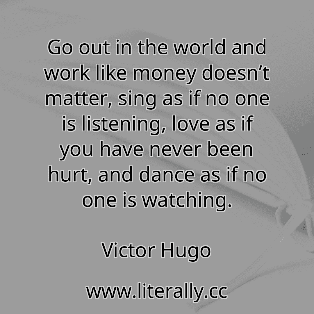 Go out in the world and work like money doesn’t matter, sing as if no one is listening, love as if you have never been hurt, and dance as if no one is watching.
Victor Hugo
