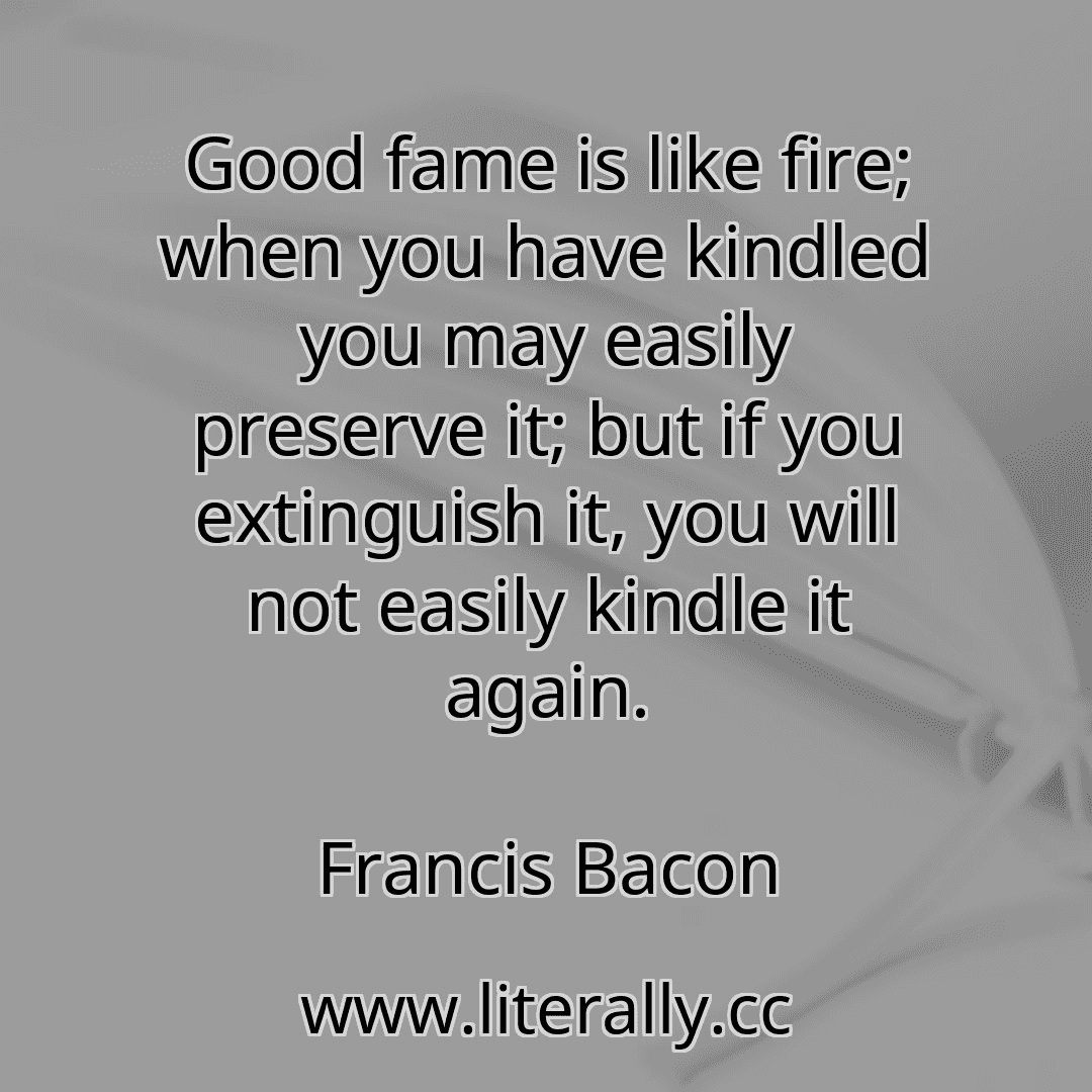 Good fame is like fire; when you have kindled you may easily preserve it; but if you extinguish it, you will not easily kindle it again.
Francis Bacon
