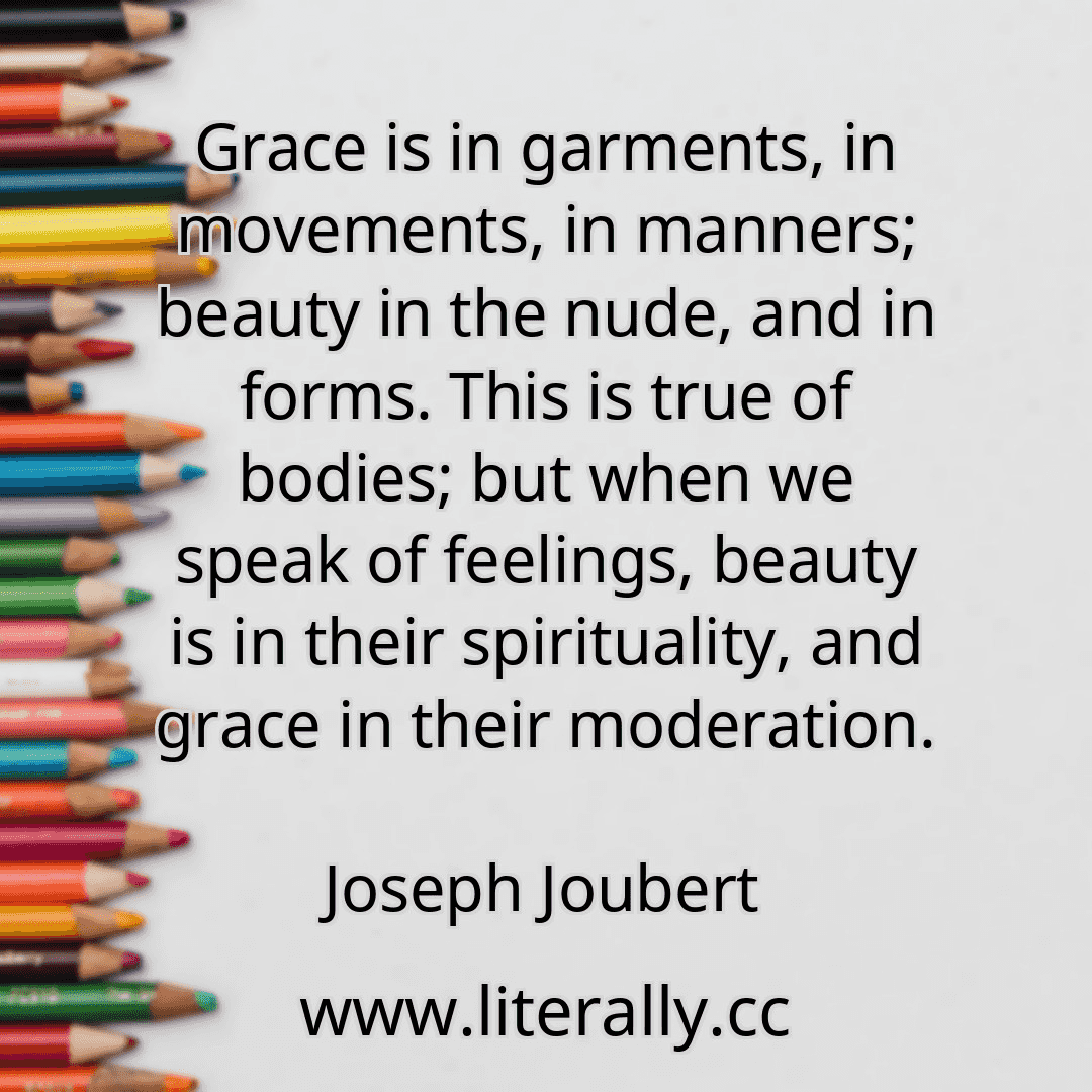 Grace is in garments, in movements, in manners; beauty in the nude, and in forms. This is true of bodies; but when we speak of feelings, beauty is in their spirituality, and grace in their moderation.
Joseph Joubert
