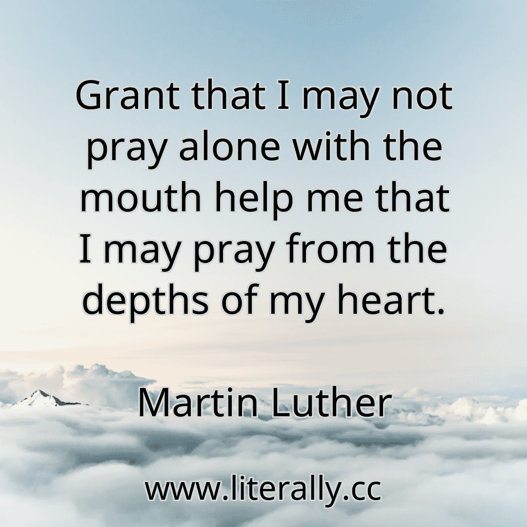 Grant that I may not pray alone with the mouth help me that I may pray from the depths of my heart.
Martin Luther
