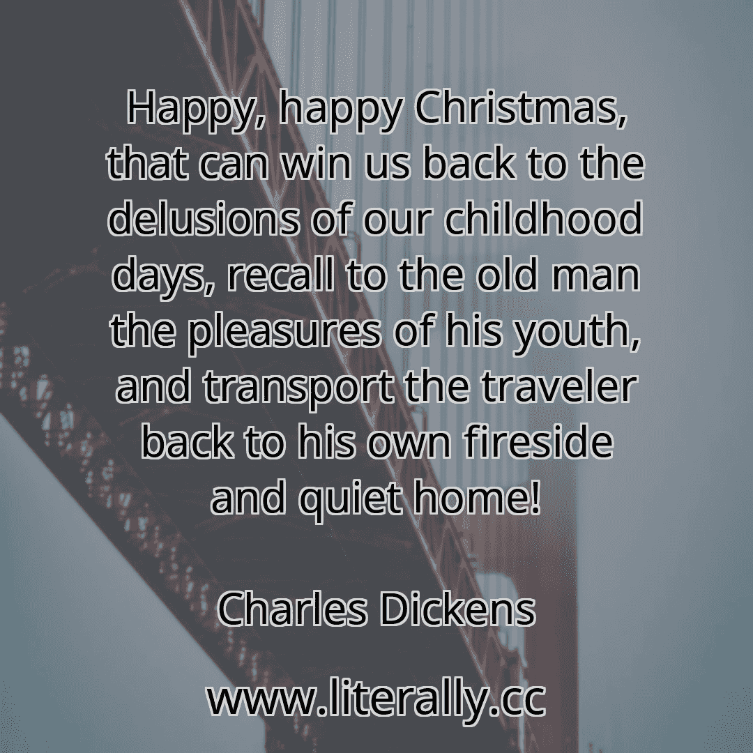 Happy, happy Christmas, that can win us back to the delusions of our childhood days, recall to the old man the pleasures of his youth, and transport the traveler back to his own fireside and quiet home!
Charles Dickens
