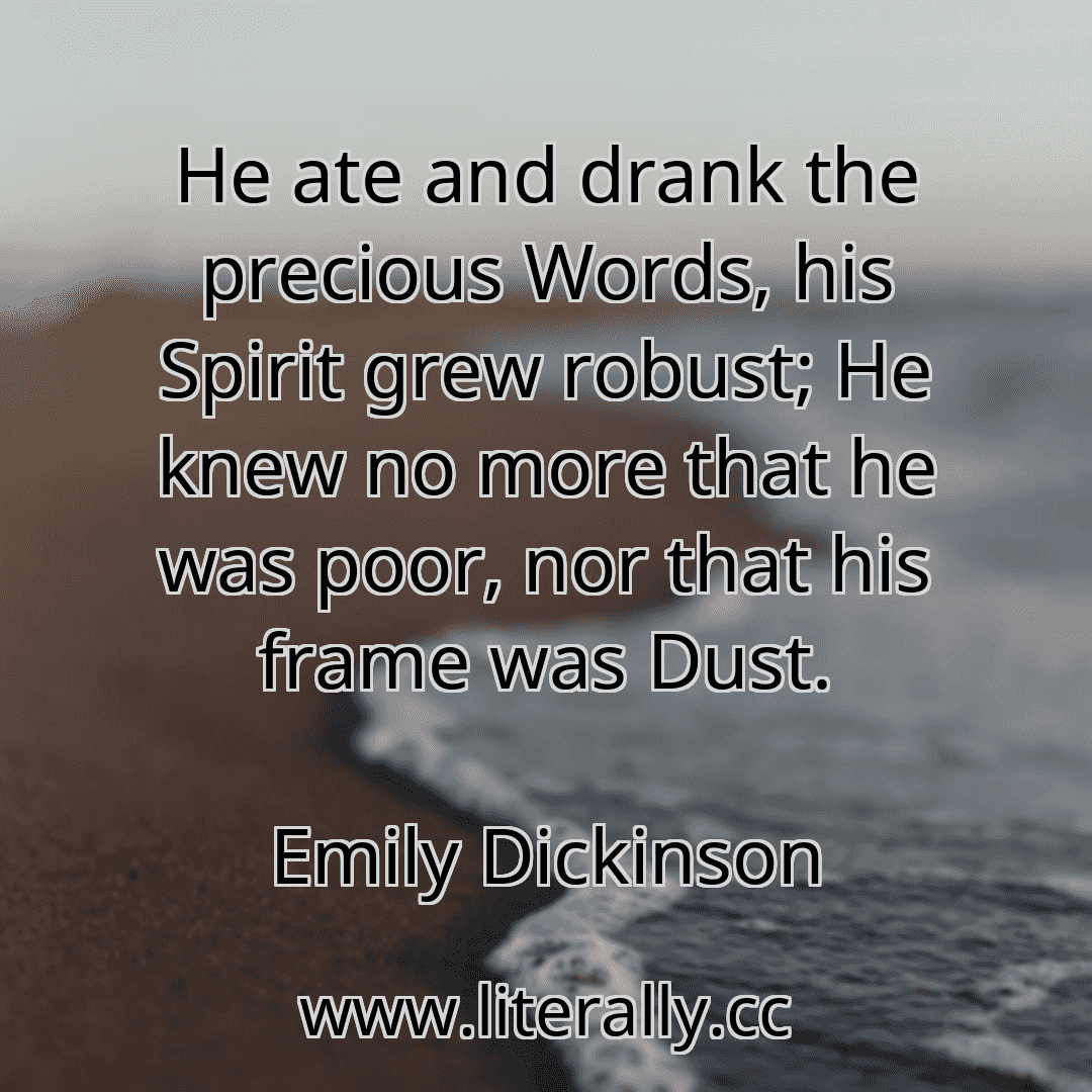 He ate and drank the precious Words, his Spirit grew robust; He knew no more that he was poor, nor that his frame was Dust.
Emily Dickinson
