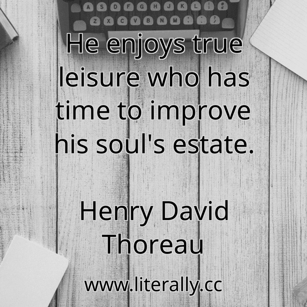 He enjoys true leisure who has time to improve his soul's estate.
Henry David Thoreau
