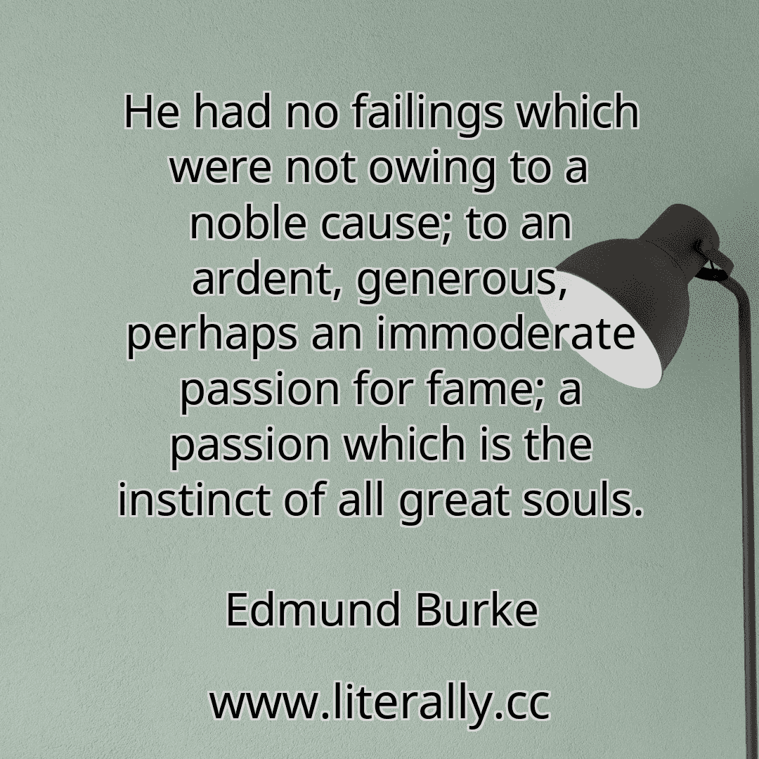 He had no failings which were not owing to a noble cause; to an ardent, generous, perhaps an immoderate passion for fame; a passion which is the instinct of all great souls.
Edmund Burke
