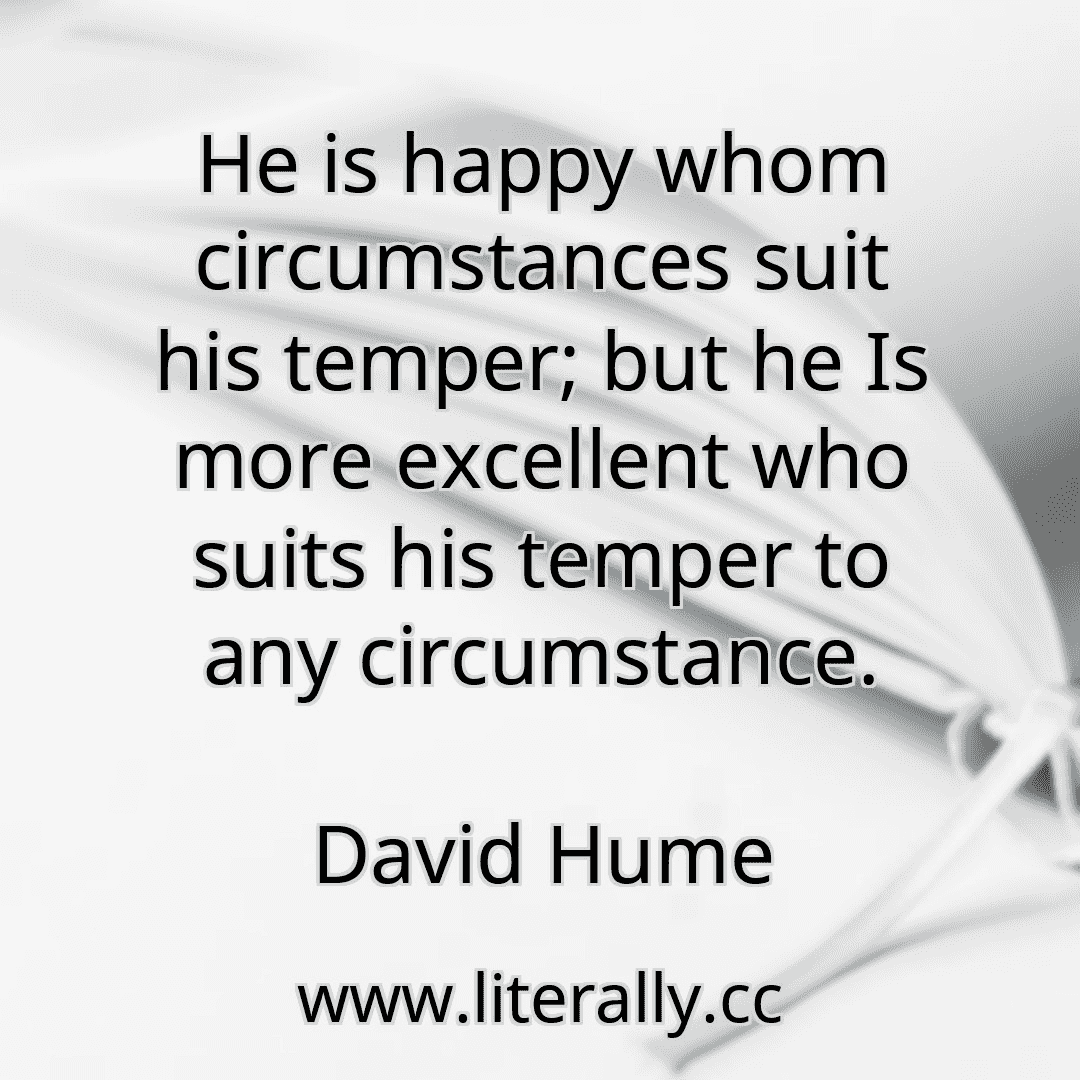 He is happy whom circumstances suit his temper; but he Is more excellent who suits his temper to any circumstance.
David Hume
