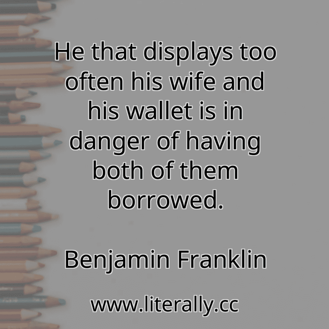 He that displays too often his wife and his wallet is in danger of having both of them borrowed.
Benjamin Franklin
