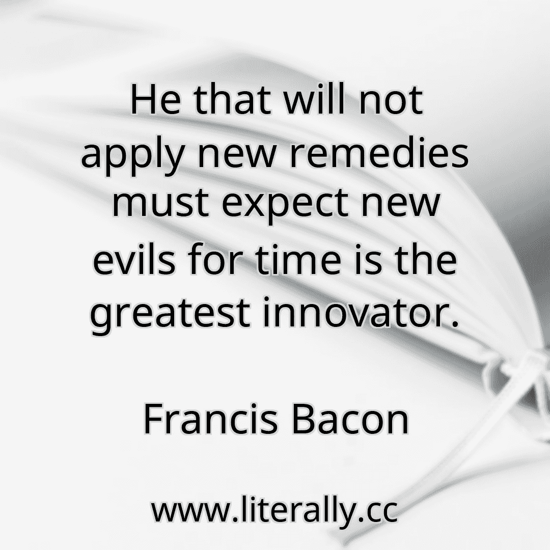 He that will not apply new remedies must expect new evils for time is the greatest innovator.
Francis Bacon
