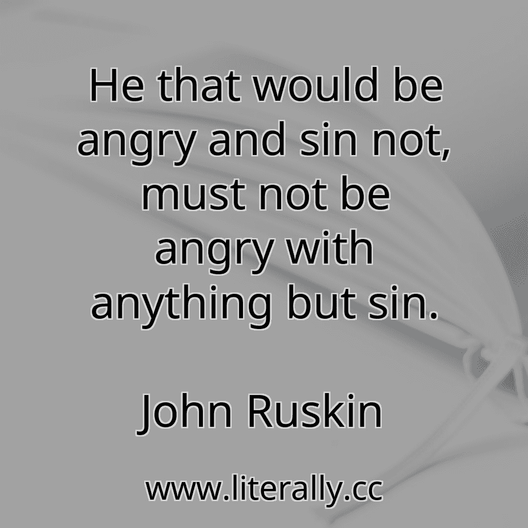 He that would be angry and sin not, must not be angry with anything but sin.
John Ruskin
