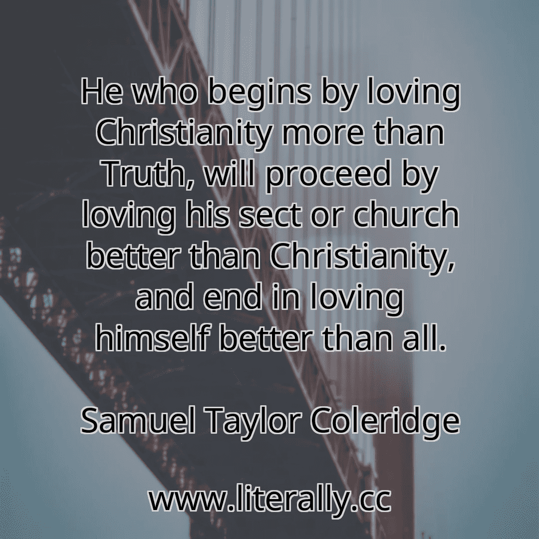 He who begins by loving Christianity more than Truth, will proceed by loving his sect or church better than Christianity, and end in loving himself better than all.
Samuel Taylor Coleridge
