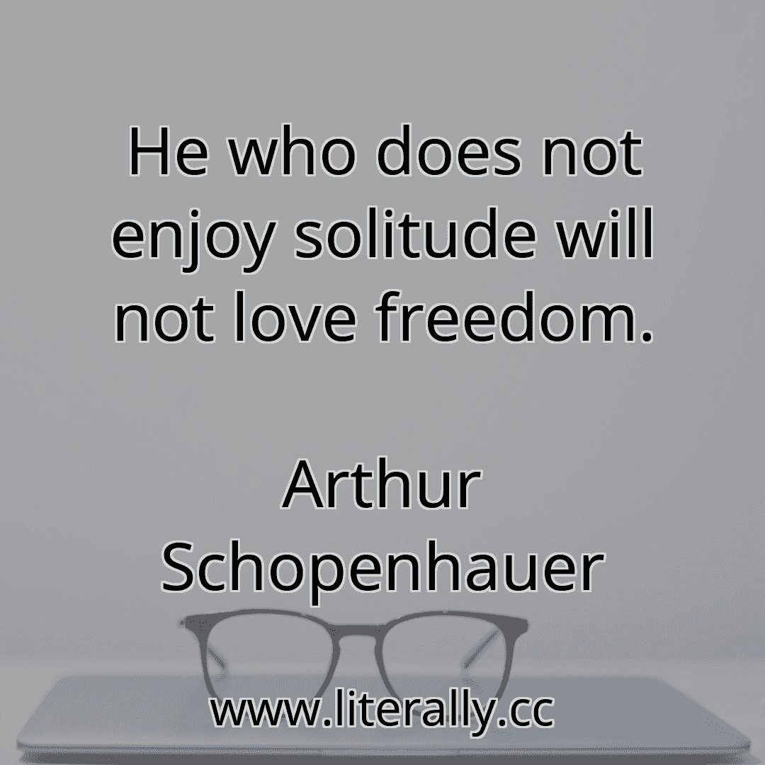 He who does not enjoy solitude will not love freedom.
Arthur Schopenhauer
