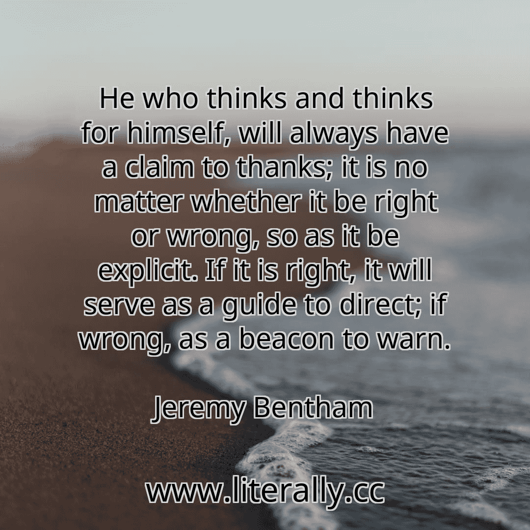 He who thinks and thinks for himself, will always have a claim to thanks; it is no matter whether it be right or wrong, so as it be explicit. If it is right, it will serve as a guide to direct; if wrong, as a beacon to warn.
Jeremy Bentham
