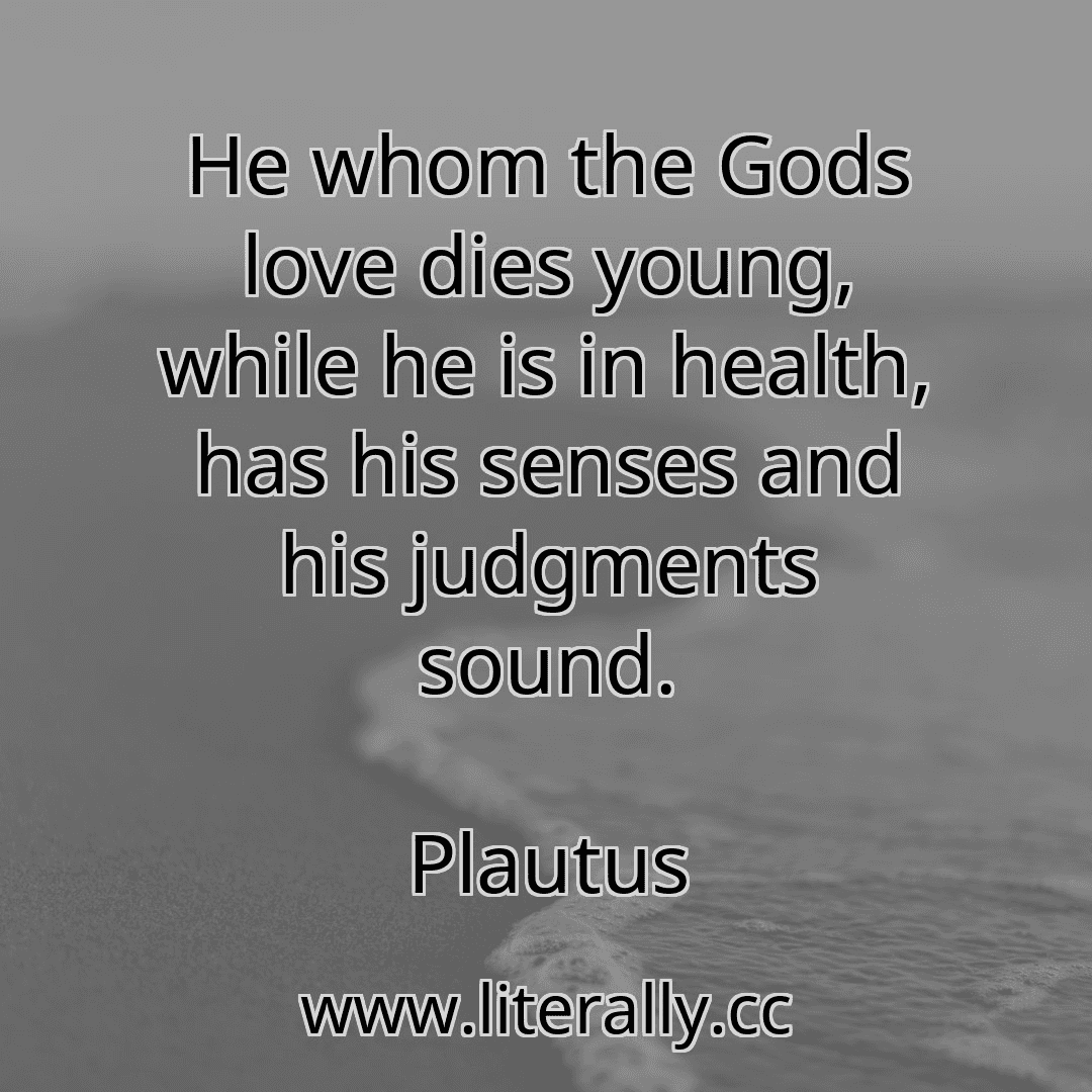 He whom the Gods love dies young, while he is in health, has his senses and his judgments sound.
Plautus
