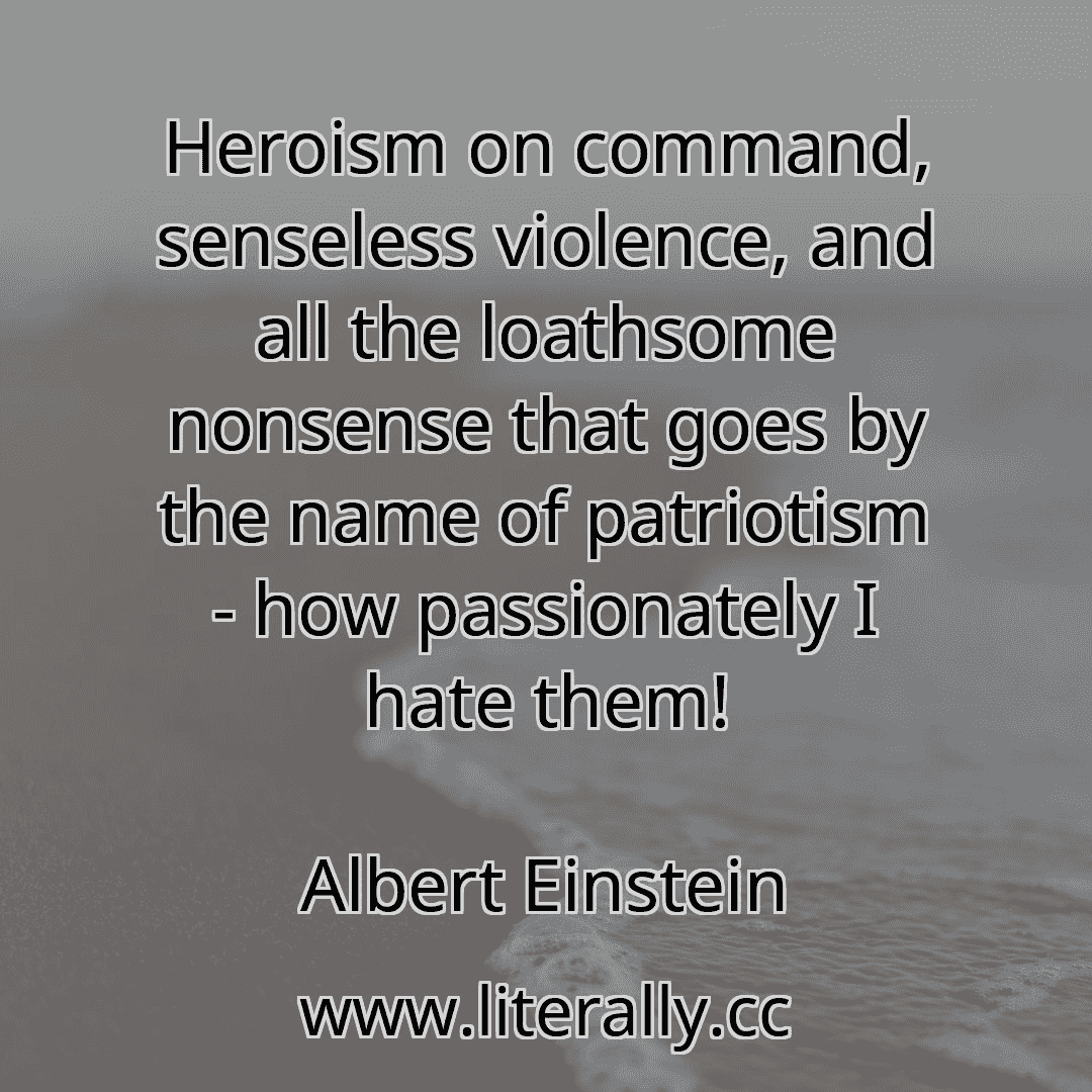 Heroism on command, senseless violence, and all the loathsome nonsense that goes by the name of patriotism - how passionately I hate them!
Albert Einstein
