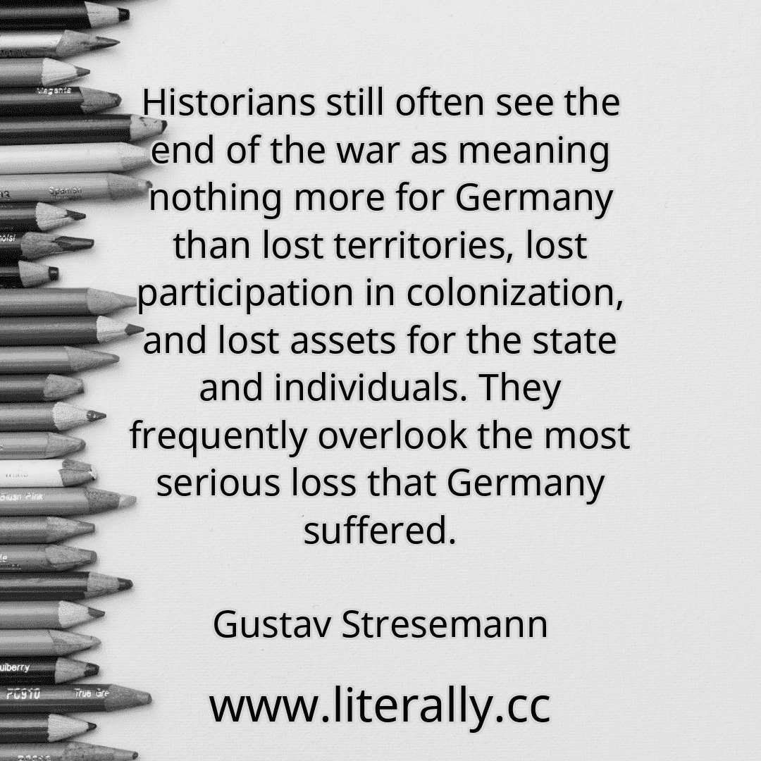 Historians still often see the end of the war as meaning nothing more for Germany than lost territories, lost participation in colonization, and lost assets for the state and individuals. They frequently overlook the most serious loss that Germany suffered.
Gustav Stresemann
