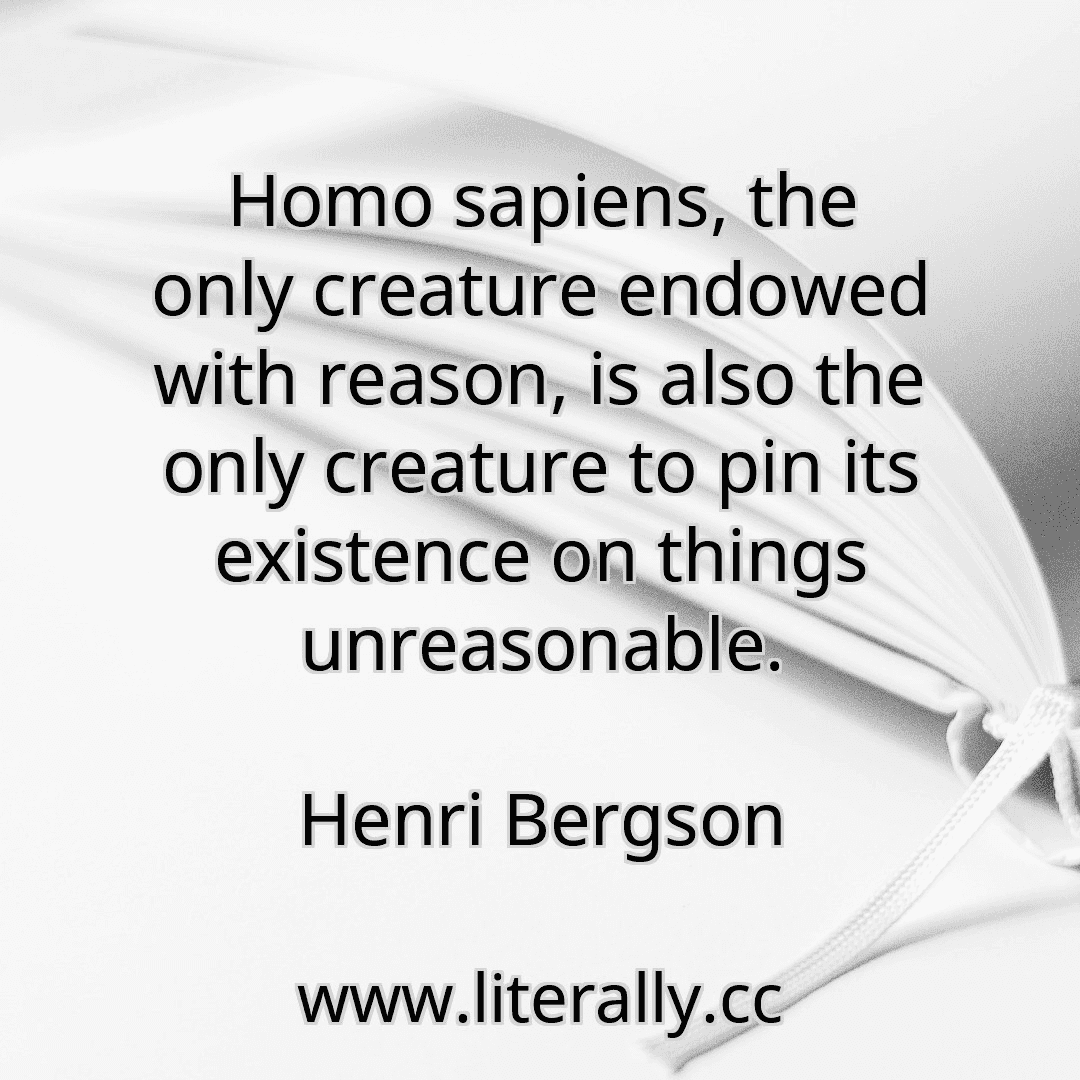 Homo sapiens, the only creature endowed with reason, is also the only creature to pin its existence on things unreasonable.
Henri Bergson
