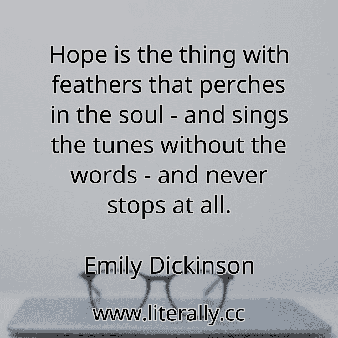 Hope is the thing with feathers that perches in the soul - and sings the tunes without the words - and never stops at all.
Emily Dickinson
