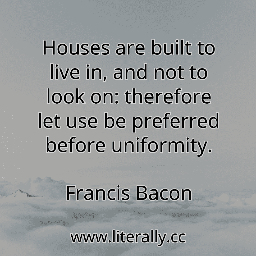 Houses are built to live in, and not to look on: therefore let use be preferred before uniformity.
Francis Bacon
