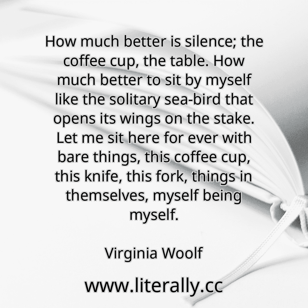 How much better is silence; the coffee cup, the table. How much better to sit by myself like the solitary sea-bird that opens its wings on the stake. Let me sit here for ever with bare things, this coffee cup, this knife, this fork, things in themselves, myself being myself.
Virginia Woolf
