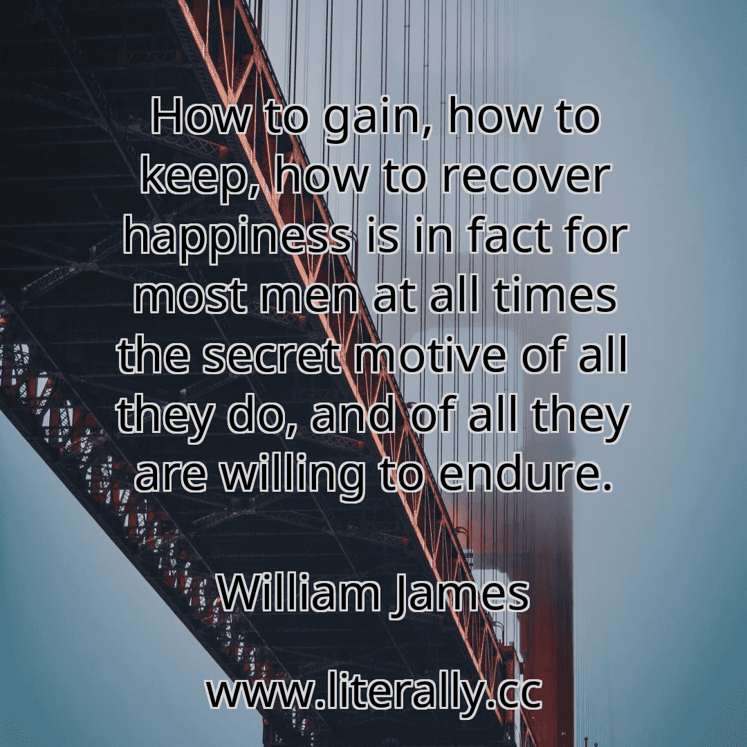How to gain, how to keep, how to recover happiness is in fact for most men at all times the secret motive of all they do, and of all they are willing to endure.
William James
